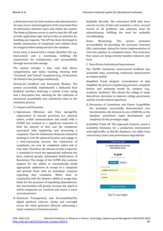 Manek et al. Grievance redressal system for educational institution
ISSN: 2456-2319 National Conference on Advances in Science, Technology, Engineering and Management (NCASTEM-2025)
https://dx.doi.org/10.22161/eec.ncastem.2025-6 49
a dedicated entry for both students and administrators
for easy access and management of the associated flow
of information between users and within the system.
The Node.js/Express server is used to host the API and
provide application logic and provides an interface for
handling any requests. The API has been developed to
handle submissions of complaints and validate them
for integrity before being stored in the database.
Every entry is stored with a unique identifier (ID, e.g.,
Date.now()) and a timestamp, fulfilling the
requirement for transparency and accountability
through secured data storage.
The system includes a data view that allows
categorization and status tracking, showing both
"Unsolved" and "Solved" complaints (e.g., 19 Unsolved,
50 Solved in the prototype dashboard).
Structured Feedback and Anonymity Module: The
system successfully implemented a dedicated final
feedback interface featuring a custom 5-star rating
and a description box, allowing for the collection of
structured, quantifiable user satisfaction data on the
resolution process.
5.2 Impact and Discussion
A. Operational Efficiency and Time SavingsThe
replacement of manual processes (i.e. physical
letters, verbal communication and email) with a
CGFMS has resulted in a significant reduction in
both the amount of time and the complexity
associated with registering and processing a
complaint. Time for Submission Reduced: Instead of
needing to visit the physical location and engage in
a time-consuming process, the submission of
complaints can now be completed online and in
real- time. Therefore, the amount of time it takes for
a complaint to reach the appropriate authority has
been reduced greatly. Automated Notifications of
Resolution: The design of the CGFMS also contains
support for the ability to automatically notify
appropriate authorities of receipt of a complaint
and provide them with an immediate response
regarding that complaint. When done in
conjunction with the System's ability to assign time
limits for the purposes of expediting dependencies,
this functionality will greatly increase the speed at
which complaints are resolved and ensure a more
accurate process.
B. Enhanced Transparency and AccountabilityThe
digital platform enforces clarity and oversight
across the entire grievance lifecycle, addressing a
major weakness of manual systems.
Auditable Records: The centralized JSON data store
ensures no loss of data and maintains a clear, secured
record of all problems and solutions done by
administration, fulfilling the need for auditable
recordkeeping.
Status Monitoring: The system promotes
accountability by providing the necessary structure
(IDs, timestamps, status) for future implementation of
real-time updates on complaint status. This assurance
that issues are being actively handled enhances user
trust.
C. Data-Driven Institutional Improvement
The CGFMS transforms unstructured feedback into
actionable data, promoting continuous improvement
in campus quality.
Simplified Trend Analysis: Centralization of data
simplifies the process of gathering previous complaint
history and analyzing trends by category (e.g.,
academic, facilities). This allows the college to make
data-driven decisions to improve college governance
and the overall student experience.
D. Discussion of Limitations and Future ScopeWhile
the prototype successfully demonstrated core
functionalities, the decision to use a JSON file as the
database prioritized rapid development and
simplicity for the prototype stage.
Scalability Trade-off: This approach, however, poses a
scalability limitation for a production environment
with high traffic, as flat-file databases can suffer from
concurrency issues and performance degradation.
Fig 5.1 user login
 