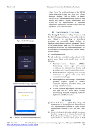 Manek et al. Grievance redressal system for educational institution
ISSN: 2456-2319 National Conference on Advances in Science, Technology, Engineering and Management (NCASTEM-2025)
https://dx.doi.org/10.22161/eec.ncastem.2025-6 50
Fig 5.2 Student homepage
Fig 5.3 complaint successful registration
Fig 5.4 feedback forum after complaint resolved
Future Work: The next logical steps for the CGFMS
involve migrating the data store to a more robust,
dedicated database (SQL or NoSQL) to handle
concurrent user operations and ensure long-term data
security and integrity. Further enhancements will
include the full implementation of automated
notifications and real-time status tracking to meet the
objective of faster resolution times
VI. CONCLUSION AND FUTURE WORK
The developed Web-Based College Grievance and
Feedback Management System successfully meets its
core objectives by providing a centralized,
accessible, and accountable digital platform for
handling student, faculty, and staff grievances. The use
of the Node.js/Express stack with JSON file persistence
proved to be an efficient and costeffective approach for
creating a functional prototype that is superior to slow,
manual methods.
6.1 Future Enhancements
To fully realize the potential benefits outlined in the
project aims, future work should focus on the
following:
• Role-Based Access Control (RBAC):
Implementing secure login and access
restrictions for administrators, faculty, and
general users to view only relevant information.
• Notification System: Integrating email or in-app
notifications to update users when their
complaint status changes.
• Reporting Module: Developing a dashboard to
generate analytical reports on common
complaint categories, resolution times, and
average satisfaction scores.
• Scalable Database: Migrating the data layer from
local JSON files to a more robust, scalable
database (e.g., MongoDB, PostgreSQL) to handle
high volumes of data securely.
REFERENCES
[1] Kuhan, S., & Grace, L. J. (2023, May). Design and
implementation of students grievance and database. In
2023 2nd International Conference on Applied Artificial
Intelligence and Computing (ICAAIC) (pp. 1065- 1068).
IEEE.
[2] Rawat, R. S., Singh, V., & Dumka, A. (2022, November).
Complaint Management in Ethiopian Vocational and
Technical Education Institutions: A Framework and
Implementation of a Decision Support System. In 2022
 