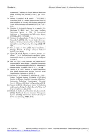 Manek et al. Grievance redressal system for educational institution
ISSN: 2456-2319 National Conference on Advances in Science, Technology, Engineering and Management (NCASTEM-2025)
https://dx.doi.org/10.22161/eec.ncastem.2025-6 51
International Conference on Fourth Industrial Revolution
Based Technology and Practices (ICFIRTP) (pp. 73-79).
IEEE.
[3] Sharma, K., Gomathi, R. M., & Imtiaz, Y. I. (2022, April). A
centralised portal for a student support system based on
web application. In 2022 6th International Conference on
Trends in Electronics and Informatics (ICOEI) (pp. 74-81).
IEEE.
[4] Vinothini, K., Kiruthika, V., Hariram, M. A., Gayathri, K., &
Keerthana, S. (2022, June). Web based Feedback
Supervision System. In 2022 7th International
Conference on Communication and Electronics Systems
(ICCES) (pp. 1560-1563). IEEE.
[5] Meshram, E. A., Palandurkar, V., Zade, H., Masram, A., &
Manmode, N. (2023). A Survey on Student Grievance
Redressal System. International Journal for Research in
Applied Science and Engineering Technology, 11(2), 715-
720.
[6] Bind, C., Goyal, C., & Rai, A. (2024). Beyond Complaints: A
Strategic Analysis of College Grievance Redressal
System. system, 8(06).
[7] Agarwal, R., Soni, P., Agrawal, P., Rathor, S., Sisodiya, S., &
Sharma, J. (2022). Student Grievance Redressal System.
International Journal of Advanced Research in Computer
Science, 13.
[8] Alex, A. O. I. (2023). An Automated and Robust Tertiary
Institution Web- Based Student Complaint Management
System. International Research Journal of Innovations in
Engineering and Technology (IRJIET), 7(12), 110-124.
[9] Santosa, A. B. (2025). Analysis of Student Satisfaction
with School Administration Services. EDUKASIA Jurnal
Pendidikan dan Pembelajaran, 6(1), 1-14.
[10] Phratama, O. M., Handhayani, T., & Perdana, N. J. (2024).
Student Feedback Systems: Developing a Web-Based
Solution for Efficient Complaint Processing at Faculty of
Information Technology Tarumanagara University.
Internet of Things and Artificial Intelligence Journal, 4(4).
[11] Kapoor, S. (2025). A Java-Based System for Collecting
and Analyzing College Feedback. Journal of Integrated
Engineering Sciences, 1(1), 12-18.
[12] Alifat, F. A., Biodun, O. A., Oluwatobi, O. A., & Jennifer, U.
(2022). Web-based Campus Complaint Management
System (WCCMS). International Journal of Computer
Trends and Technology, 70(10), 28-36.
 