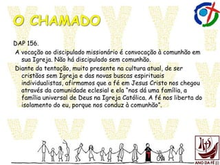 DAP 156.
A vocação ao discipulado missionário é convocação à comunhão em
sua Igreja. Não há discipulado sem comunhão.
Diante da tentação, muito presente na cultura atual, de ser
cristãos sem Igreja e das novas buscas espirituais
individualistas, afirmamos que a fé em Jesus Cristo nos chegou
através da comunidade eclesial e ela “nos dá uma família, a
família universal de Deus na Igreja Católica. A fé nos liberta do
isolamento do eu, porque nos conduz à comunhão”.
 
