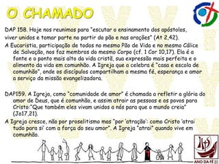 DAP 158. Hoje nos reunimos para “escutar o ensinamento dos apóstolos,
viver unidos e tomar parte no partir do pão e nas orações” (At 2,42).
A Eucaristia, participação de todos no mesmo Pão de Vida e no mesmo Cálice
de Salvação, nos faz membros do mesmo Corpo (cf. 1 Cor 10,17). Ela é a
fonte e o ponto mais alto da vida cristã, sua expressão mais perfeita e o
alimento da vida em comunhão. A Igreja que a celebra é “casa e escola de
comunhão”, onde os discípulos compartilham a mesma fé, esperança e amor
a serviço da missão evangelizadora.
DAP159. A Igreja, como “comunidade de amor” é chamada a refletir a glória do
amor de Deus, que é comunhão, e assim atrair as pessoas e os povos para
Cristo:“Que também eles vivam unidos a nós para que o mundo creia”
(Jo17,21).
A Igreja cresce, não por proselitismo mas “por „atração‟: como Cristo „atrai
tudo para si‟ com a força do seu amor”. A Igreja “atrai” quando vive em
comunhão.
 
