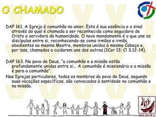 DAP 161. A Igreja é comunhão no amor. Esta é sua essência e o sinal
através do qual é chamada a ser reconhecida como seguidora de
Cristo e servidora da humanidade. O novo mandamento é o que une os
discípulos entre si, reconhecendo-se como irmãos e irmãs,
obedientes ao mesmo Mestre, membros unidos à mesma Cabeça e,
por isso, chamados a cuidarem uns dos outros (1Cor 13; Cl 3,12-14).
DAP 163. No povo de Deus, “a comunhão e a missão estão
profundamente unidas entre si... A comunhão é missionária e a missão
é para a comunhão”.
Nas Igrejas particulares, todos os membros do povo de Deus, segundo
suas vocações específicas, são convocados à santidade na comunhão e
na missão.
 