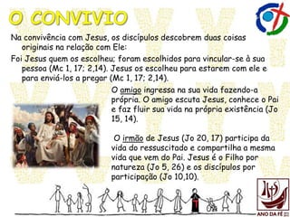 Na convivência com Jesus, os discípulos descobrem duas coisas
originais na relação com Ele:
Foi Jesus quem os escolheu; foram escolhidos para vincular-se à sua
pessoa (Mc 1, 17; 2,14). Jesus os escolheu para estarem com ele e
para enviá-los a pregar (Mc 1, 17; 2,14).
O amigo ingressa na sua vida fazendo-a
própria. O amigo escuta Jesus, conhece o Pai
e faz fluir sua vida na própria existência (Jo
15, 14).
O irmão de Jesus (Jo 20, 17) participa da
vida do ressuscitado e compartilha a mesma
vida que vem do Pai. Jesus é o Filho por
natureza (Jo 5, 26) e os discípulos por
participação (Jo 10,10).
 