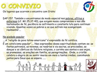 Os lugares que ocorrem o encontro com Cristo:
DAP 257. Também o encontramos de modo especial nos pobres, aflitos e
enfermos (cf. Mt 25,37-40), que exigem nosso compromisso e nos dão
testemunho de fé, paciência no sofrimento e constante luta para continuar
vivendo. Quantas vezes os pobres e os que sofrem nos evangelizam
realmente! ...
Na piedade popular
....A “religião do povo latino-americano” é expressão da fé católica.
É um catolicismo popular”,... Nas expressões dessa espiritualidade contam-se: as
festas patronais, as novenas, os rosários e via-sacras, as procissões, as
danças e os cânticos do folclore religioso, o carinho aos santos e aos anjos,
as promessas, as orações em família, as peregrinações. Onde, o cristão
celebra a alegria de se sentir imerso em meio a tantos irmãos, caminhando
juntos para Deus que os espera. .....
 
