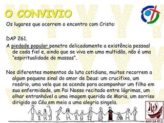 Os lugares que ocorrem o encontro com Cristo:
DAP 261.
A piedade popular penetra delicadamente a existência pessoal
de cada fiel e, ainda que se viva em uma multidão, não é uma
“espiritualidade de massas”.
Nos diferentes momentos da luta cotidiana, muitos recorrem a
algum pequeno sinal do amor de Deus: um crucifixo, um
rosário, uma vela que se acende para acompanhar um filho em
sua enfermidade, um Pai Nosso recitado entre lágrimas, um
olhar entranhável a uma imagem querida de Maria, um sorriso
dirigido ao Céu em meio a uma alegria singela.
 