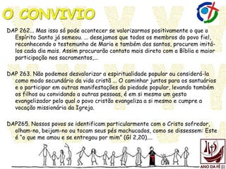 DAP 262... Mas isso só pode acontecer se valorizarmos positivamente o que o
Espírito Santo já semeou. ... desejamos que todos os membros do povo fiel,
reconhecendo o testemunho de Maria e também dos santos, procurem imitá-
los cada dia mais. Assim procurarão contato mais direto com a Bíblia e maior
participação nos sacramentos,...
DAP 263. Não podemos desvalorizar a espiritualidade popular ou considerá-la
como modo secundário da vida cristã ... O caminhar juntos para os santuários
e o participar em outras manifestações da piedade popular, levando também
os filhos ou convidando a outras pessoas, é em si mesmo um gesto
evangelizador pelo qual o povo cristão evangeliza a si mesmo e cumpre a
vocação missionária da Igreja.
DAP265. Nossos povos se identificam particularmente com o Cristo sofredor,
olham-no, beijam-no ou tocam seus pés machucados, como se dissessem: Este
é “o que me amou e se entregou por mim” (Gl 2,20)....
 