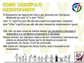 O Documento de Aparecida indica que devemos ser Discípulos
Missionários, sem “e” e sem “hífen”.
Sem “e” significa que não são dois aspectos separados, enquanto
sem “hífen” significa que não são dois elementos simplesmente iguais.
São, sim, as duas caras da mesma moeda: um verdadeiro discípulo é
missionário e o verdadeiro missionário é discípulo.
Nesse sentido, ser discípulo implica em ser missionário, indicando que
ambos os elementos fazem parte do mesmo processo de
seguimento de Jesus, fruto da conversão.
Não basta ser discípulo de Jesus Cristo, mas é necessário ser
missionário.
 