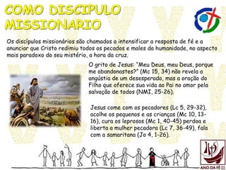 Os discípulos missionários são chamados a intensificar a resposta de fé e a
anunciar que Cristo redimiu todos os pecados e males da humanidade, no aspecto
mais paradoxo do seu mistério, a hora da cruz.
Jesus come com os pecadores (Lc 5, 29-32),
acolhe os pequenos e as crianças (Mc 10, 13-
16), cura os leprosos (Mc 1, 40-45) perdoa e
liberta a mulher pecadora (Lc 7, 36-49), fala
com a samaritana (Jo 4, 1-26).
O grito de Jesus: “Meu Deus, meu Deus, porque
me abandonastes?” (Mc 15, 34) não revela a
angústia de um desesperado, mas a oração do
Filho que oferece sua vida ao Pai no amor pela
salvação de todos (NMI, 25-26).
 
