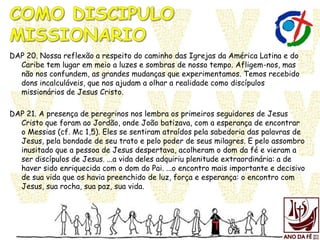 DAP 20. Nossa reflexão a respeito do caminho das Igrejas da América Latina e do
Caribe tem lugar em meio a luzes e sombras de nosso tempo. Afligem-nos, mas
não nos confundem, as grandes mudanças que experimentamos. Temos recebido
dons incalculáveis, que nos ajudam a olhar a realidade como discípulos
missionários de Jesus Cristo.
DAP 21. A presença de peregrinos nos lembra os primeiros seguidores de Jesus
Cristo que foram ao Jordão, onde João batizava, com a esperança de encontrar
o Messias (cf. Mc 1,5). Eles se sentiram atraídos pela sabedoria das palavras de
Jesus, pela bondade de seu trato e pelo poder de seus milagres. E pelo assombro
inusitado que a pessoa de Jesus despertava, acolheram o dom da fé e vieram a
ser discípulos de Jesus. ...a vida deles adquiriu plenitude extraordinária: a de
haver sido enriquecida com o dom do Pai. ...o encontro mais importante e decisivo
de sua vida que os havia preenchido de luz, força e esperança: o encontro com
Jesus, sua rocha, sua paz, sua vida.
 