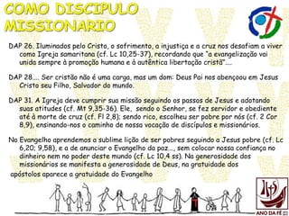 DAP 26. Iluminados pelo Cristo, o sofrimento, a injustiça e a cruz nos desafiam a viver
como Igreja samaritana (cf. Lc 10,25-37), recordando que “a evangelização vai
unida sempre à promoção humana e à autêntica libertação cristã”....
DAP 28.... Ser cristão não é uma carga, mas um dom: Deus Pai nos abençoou em Jesus
Cristo seu Filho, Salvador do mundo.
DAP 31. A Igreja deve cumprir sua missão seguindo os passos de Jesus e adotando
suas atitudes (cf. Mt 9,35-36). Ele, sendo o Senhor, se fez servidor e obediente
até à morte de cruz (cf. Fl 2,8); sendo rico, escolheu ser pobre por nós (cf. 2 Cor
8,9), ensinando-nos o caminho de nossa vocação de discípulos e missionários.
No Evangelho aprendemos a sublime lição de ser pobres seguindo a Jesus pobre (cf. Lc
6,20; 9,58), e a de anunciar o Evangelho da paz..., sem colocar nossa confiança no
dinheiro nem no poder deste mundo (cf. Lc 10,4 ss). Na generosidade dos
missionários se manifesta a generosidade de Deus, na gratuidade dos
apóstolos aparece a gratuidade do Evangelho
 