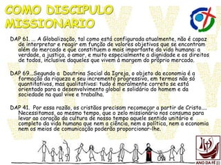 DAP 61. ... A Globalização, tal como está configurada atualmente, não é capaz
de interpretar e reagir em função de valores objetivos que se encontram
além do mercado e que constituem o mais importante da vida humana: a
verdade, a justiça, o amor, e muito especialmente a dignidade e os direitos
de todos, inclusive daqueles que vivem à margem do próprio mercado.
DAP 69...Segundo a Doutrina Social da Igreja, o objeto da economia é a
formação da riqueza e seu incremento progressivo, em termos não só
quantitativos, mas qualitativos: tudo é moralmente correto se está
orientado para o desenvolvimento global e solidário do homem e da
sociedade na qual vive e trabalha.
DAP 41. Por essa razão, os cristãos precisam recomeçar a partir de Cristo....
Necessitamos, ao mesmo tempo, que o zelo missionário nos consuma para
levar ao coração da cultura de nosso tempo aquele sentido unitário e
completo da vida humana que nem a ciência, nem a política, nem a economia
nem os meios de comunicação poderão proporcionar-lhe.
 