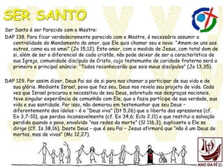 Ser Santo é ser Parecido com o Mestre:
DAP 138. Para ficar verdadeiramente parecido com o Mestre, é necessário assumir a
centralidade do Mandamento do amor, que Ele quis chamar seu e novo: “Amem-se uns aos
outros, como eu os amei” (Jo 15,12). Este amor, com a medida de Jesus, com total dom de
si, além de ser o diferencial de cada cristão, não pode deixar de ser a característica de
sua Igreja, comunidade discípula de Cristo, cujo testemunho de caridade fraterna será o
primeiro e principal anúncio: “Todos reconhecerão que sois meus discípulos” (Jo 13,35).
DAP 129. Por assim dizer, Deus Pai sai de si para nos chamar a participar de sua vida e de
sua glória. Mediante Israel, povo que fez seu, Deus nos revela seu projeto de vida. Cada
vez que Israel procurou e necessitou de seu Deus, sobretudo nas desgraças nacionais,
teve singular experiência de comunhão com Ele, que o fazia partícipe de sua verdade, sua
vida e sua santidade. Por isso, não demorou em testemunhar que seu Deus –
diferentemente dos ídolos – é o “Deus vivo” (Dt 5,26) que o liberta dos opressores (cf.
Ex 3,7-10), que perdoa incansavelmente (cf. Ex 34,6; Eclo 2,11) e que restitui a salvação
perdida quando o povo, envolvido “nas redes da morte” (Sl 116,3), suplicante a Ele se
dirige (Cf. Is 38,16). Deste Deus – que é seu Pai – Jesus afirmará que “não é um Deus de
mortos, mas de vivos” (Mc 12,27).
 