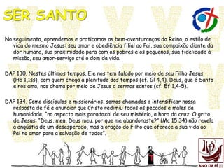 No seguimento, aprendemos e praticamos as bem-aventuranças do Reino, o estilo de
vida do mesmo Jesus: seu amor e obediência filial ao Pai, sua compaixão diante da
dor humana, sua proximidade para com os pobres e os pequenos, sua fidelidade à
missão, seu amor-serviço até o dom da vida.
DAP 130. Nestes últimos tempos, Ele nos tem falado por meio de seu Filho Jesus
(Hb 1,1ss), com quem chega a plenitude dos tempos (cf. Gl 4,4). Deus, que é Santo
e nos ama, nos chama por meio de Jesus a sermos santos (cf. Ef 1,4-5).
DAP 134. Como discípulos e missionários, somos chamados a intensificar nossa
resposta de fé e anunciar que Cristo redimiu todos os pecados e males da
humanidade, “no aspecto mais paradoxal de seu mistério, a hora da cruz. O grito
de Jesus: “Deus, meu, Deus meu, por que me abandonaste?” (Mc 15,34) não revela
a angústia de um desesperado, mas a oração do Filho que oferece a sua vida ao
Pai no amor para a salvação de todos”.
 