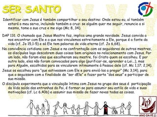 Identificar com Jesus é também compartilhar o seu destino: Onde estou eu, aí também
estará o meu servo, incluindo também a cruz: se alguém quer me seguir, renuncie a si
mesmo, tome a sua cruz e me siga (Mc 8, 34).
DAP 131. O chamado que Jesus Mestre faz, implica uma grande novidade. Jesus convida a
nos encontrar com Ele e a que nos vinculemos estreitamente a Ele, porque é a fonte da
vida (cf. Jo 15,1-5) e só Ele tem palavras de vida eterna (cf. Jo 6,68).
Na convivência cotidiana com Jesus e na confrontação com os seguidores de outros mestres,
os discípulos logo descobrem duas coisas bem originais no relacionamento com Jesus. Por
um lado, não foram eles que escolheram seu mestre, foi Cristo quem os escolheu. E por
outro lado, eles não foram convocados para algo (purificar-se, aprender a Lei...), mas
para Alguém, escolhidos para se vincularem intimamente à Pessoa dele (cf. Mc 1,17; 2,14).
Jesus os escolheu para “que estivessem com Ele e para enviá-los a pregar” (Mc 3,14), para
que o seguissem com a finalidade de “ser dEle” e fazer parte “dos seus” e participar de
sua missão.
O discípulo experimenta que a vinculação íntima com Jesus no grupo dos seus é participação
da Vida saída das entranhas do Pai, é formar-se para assumir seu estilo de vida e suas
motivações (cf. Lc 6,40b) e assumir sua missão de fazer novas todas as coisas.
 