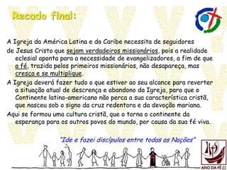 A Igreja da América Latina e do Caribe necessita de seguidores
de Jesus Cristo que sejam verdadeiros missionários, pois a realidade
eclesial aponta para a necessidade de evangelizadores, a fim de que
a fé, trazida pelos primeiros missionários, não desapareça, mas
cresça e se multiplique.
A Igreja deverá fazer tudo o que estiver ao seu alcance para reverter
a situação atual de descrença e abandono da Igreja, para que o
Continente latino-americano não perca a sua característica cristã,
que nasceu sob o signo da cruz redentora e da devoção mariana.
Aqui se formou uma cultura cristã, que o torna o continente da
esperança para os outros povos do mundo, por causa da sua fé viva.
“Ide e fazei discípulos entre todas as Nações”
 