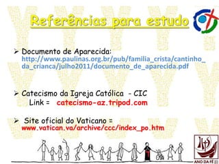  Documento de Aparecida:
http://www.paulinas.org.br/pub/familia_crista/cantinho_
da_crianca/julho2011/documento_de_aparecida.pdf
 Catecismo da Igreja Católica - CIC
Link = catecismo-az.tripod.com
 Site oficial do Vaticano =
www.vatican.va/archive/ccc/index_po.htm
 