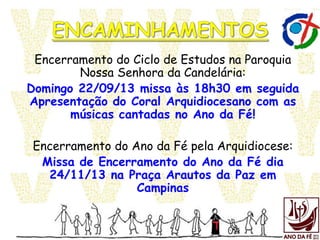 Encerramento do Ciclo de Estudos na Paroquia
Nossa Senhora da Candelária:
Domingo 22/09/13 missa às 18h30 em seguida
Apresentação do Coral Arquidiocesano com as
músicas cantadas no Ano da Fé!
Encerramento do Ano da Fé pela Arquidiocese:
Missa de Encerramento do Ano da Fé dia
24/11/13 na Praça Arautos da Paz em
Campinas
 