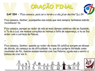 DAP 554 -“Fica conosco, pois cai a tarde e o dia já se declina” (Lc 24,29)
Fica conosco, Senhor, acompanha-nos ainda que nem sempre tenhamos sabido
reconhecer-te.
Fica conosco, porque ao redor de nós as mais densas sombras vão se fazendo,
e Tu és a Luz; em nossos corações se insinua a falta de esperança, e tu os faz
arder com a certeza da Páscoa.
...
Fica conosco, Senhor, quando ao redor de nossa fé católica surgem as névoas
da dúvida, do cansaço ou da dificuldade: tu, que és a própria Verdade como
revelador do Pai, ilumina nossas mentes com tua Palavra; ajuda-nos a sentir a
beleza de crer em ti.
 