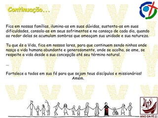Fica em nossas famílias, ilumina-as em suas dúvidas, sustenta-as em suas
dificuldades, consola-as em seus sofrimentos e no cansaço de cada dia, quando
ao redor delas se acumulam sombras que ameaçam sua unidade e sua natureza.
Tu que és a Vida, fica em nossos lares, para que continuem sendo ninhos onde
nasça a vida humana abundante e generosamente, onde se acolha, se ame, se
respeite a vida desde a sua concepção até seu término natural.
...
Fortalece a todos em sua fé para que sejam teus discípulos e missionários!
Amém.
 