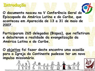 O documento nasceu na V Conferência Geral do
Episcopado da América Latina e do Caribe, que
aconteceu em Aparecida de 13 a 31 de maio de
2007.
Participaram 265 delegados (Bispos), que refletiram
e debateram a realidade da evangelização da
América Latina e do Caribe.
O objetivo foi fazer deste encontro uma ocasião
para a Igreja do Continente pudesse ter um novo
impulso missionário.
 