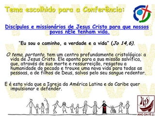 Discípulos e missionários de Jesus Cristo para que nossos
povos nEle tenham vida.
“Eu sou o caminho, a verdade e a vida” (Jo 14,6).
O tema, portanto, tem um centro profundamente cristológico: a
vida de Jesus Cristo. Ele aponta para a sua missão salvífica,
que, através de sua morte e ressurreição, resgatou a
humanidade do pecado e trouxe uma nova vida para todas as
pessoas, a de filhos de Deus, salvos pelo seu sangue redentor.
E é esta vida que a Igreja da América Latina e do Caribe quer
impulsionar e defender.
 
