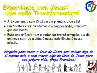  A Experiência com Cristo é um prenúncio do céu!
 Em Cristo experimentamos o amor perfeito, completo
que nos basta!
 Esta experiência tem o poder da transformação, ela dá
um novo sentido à vida, à nossa existência, à nossa
missão.
Ninguém pode tocar a Cruz de Jesus sem deixar algo de
si mesmo nela e sem trazer algo da Cruz de Jesus para
sua própria vida. (Papa Francisco)
 