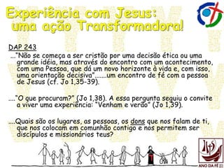 DAP 243
...“Não se começa a ser cristão por uma decisão ética ou uma
grande idéia, mas através do encontro com um acontecimento,
com uma Pessoa, que dá um novo horizonte à vida e, com isso,
uma orientação decisiva”.......um encontro de fé com a pessoa
de Jesus (cf. Jo 1,35-39).
....“O que procuram?” (Jo 1,38). A essa pergunta seguiu o convite
a viver uma experiência: “Venham e verão” (Jo 1,39).
....Quais são os lugares, as pessoas, os dons que nos falam de ti,
que nos colocam em comunhão contigo e nos permitem ser
discípulos e missionários teus?
 