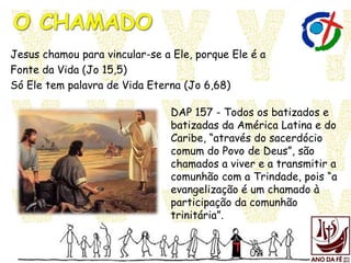Jesus chamou para vincular-se a Ele, porque Ele é a
Fonte da Vida (Jo 15,5)
Só Ele tem palavra de Vida Eterna (Jo 6,68)
DAP 157 - Todos os batizados e
batizadas da América Latina e do
Caribe, “através do sacerdócio
comum do Povo de Deus”, são
chamados a viver e a transmitir a
comunhão com a Trindade, pois “a
evangelização é um chamado à
participação da comunhão
trinitária”.
 