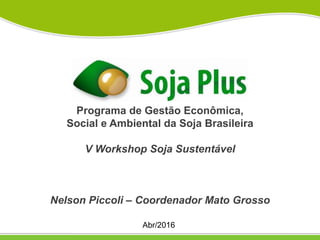Programa de Gestão Econômica,
Social e Ambiental da Soja Brasileira
V Workshop Soja Sustentável
Nelson Piccoli – Coordenador Mato Grosso
Abr/2016
 