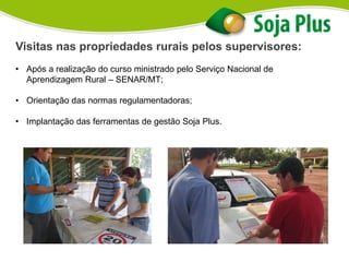 Visitas nas propriedades rurais pelos supervisores:
• Após a realização do curso ministrado pelo Serviço Nacional de
Aprendizagem Rural – SENAR/MT;
• Orientação das normas regulamentadoras;
• Implantação das ferramentas de gestão Soja Plus.
 