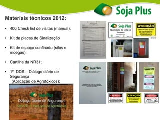 Materiais técnicos 2012:
• 400 Check list de visitas (manual);
• Kit de placas de Sinalização
• Kit de espaço confinado (silos e
moegas);
• Cartilha da NR31;
• 1º DDS – Diálogo diário de
Segurança
(Aplicação de Agrotóxicos);
 