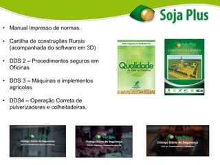 • Manual Impresso de normas.
• Cartilha de construções Rurais
(acompanhada do software em 3D)
• DDS 2 – Procedimentos seguros em
Oficinas
• DDS 3 – Máquinas e implementos
agrícolas
• DDS4 – Operação Correta de
pulverizadores e colheitadeiras.
 