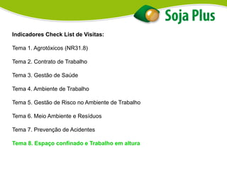 Indicadores Check List de Visitas:
Tema 1. Agrotóxicos (NR31.8)
Tema 2. Contrato de Trabalho
Tema 3. Gestão de Saúde
Tema 4. Ambiente de Trabalho
Tema 5. Gestão de Risco no Ambiente de Trabalho
Tema 6. Meio Ambiente e Resíduos
Tema 7. Prevenção de Acidentes
Tema 8. Espaço confinado e Trabalho em altura
 