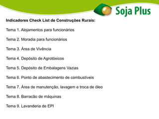 Indicadores Check List de Construções Rurais:
Tema 1. Alojamentos para funcionários
Tema 2. Moradia para funcionários
Tema 3. Área de Vivência
Tema 4. Depósito de Agrotóxicos
Tema 5. Depósito de Embalagens Vazias
Tema 6. Ponto de abastecimento de combustíveis
Tema 7. Área de manutenção, lavagem e troca de óleo
Tema 8. Barracão de máquinas
Tema 9. Lavanderia de EPI
 