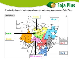 Ampliação do número de supervisores para atender as demandas Soja Plus.
Xingú
Leste
Sul 1
Sul 2
Nortão
Norte
Oeste
Médio-Norte
 