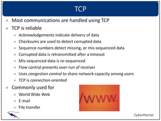 TCP
Most communications are handled using TCP
TCP is reliable
  Acknowledgements indicate delivery of data
  Checksums are used to detect corrupted data
  Sequence numbers detect missing, or mis-sequenced data
  Corrupted data is retransmitted after a timeout
  Mis-sequenced data is re-sequenced
  Flow control prevents over-run of receiver
  Uses congestion control to share network capacity among users
  TCP is connection-oriented
Commonly used for
  World Wide Web
  E-mail
  File transfer
 