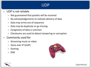 UDP
UDP is not reliable
   Not guaranteed that packets will be received
   No acknowledgements to indicate delivery of data
   Data may arrive out of sequence
   Data may be duplicate or go missing
   Congestion of data is common
   Checksums are used to detect tampering or corruption
Commonly used for
   Streaming music or video
   Voice over IP (VoIP)
   Gaming
   DNS
 