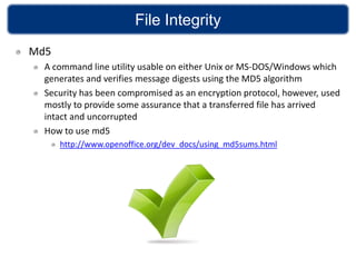 File Integrity
Md5
  A command line utility usable on either Unix or MS-DOS/Windows which
  generates and verifies message digests using the MD5 algorithm
  Security has been compromised as an encryption protocol, however, used
  mostly to provide some assurance that a transferred file has arrived
  intact and uncorrupted
  How to use md5
      http://www.openoffice.org/dev_docs/using_md5sums.html
 