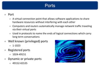 Ports
Port
   A virtual connection point that allows software applications to share
   hardware resources without interfering with each other
   Computers and routers automatically manage network traffic traveling
   via their virtual ports
   Used in protocols to name the ends of logical connections which carry
   long term conversations
Well known (privileged) ports
   1-1023
Registered ports
   1024-49151
Dynamic or private ports
   49152-65535
 