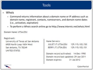 Tools
Whois
  Command returns information about a domain name or IP address such as
  domain name, registrant, contacts, nameservers, and domain name dates
  (i.e., activation, expiration)
  To perform a Whois search online go to http://www.internic.net/whois.html
 