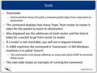 Tools
Traceroute
   Command that shows the path a network packet takes from origination to
   destination
The command displays how many ‘hops’ from router to router it
takes for the packet to reach its destination
Also displayed are the addresses of each router and the time it
takes for a packet to go from router to router
If a router is not reachable, you will see a request timeout
In UNIX machines the command is ‘traceroute’, in MS Windows
machines it is called ‘tracert’.
   This command is not always effective as many sites block ICMP to minimize
   DDoS issues
The next slide shows an example of running the command
 