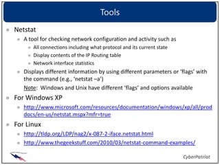 Tools
Netstat
   A tool for checking network configuration and activity such as
      All connections including what protocol and its current state
      Display contents of the IP Routing table
      Network interface statistics
   Displays different information by using different parameters or ‘flags’ with
   the command (e.g., ‘netstat –a’)
   Note: Windows and Unix have different ‘flags’ and options available
For Windows XP
   http://www.microsoft.com/resources/documentation/windows/xp/all/prod
   docs/en-us/netstat.mspx?mfr=true
For Linux
   http://tldp.org/LDP/nag2/x-087-2-iface.netstat.html
   http://www.thegeekstuff.com/2010/03/netstat-command-examples/
 