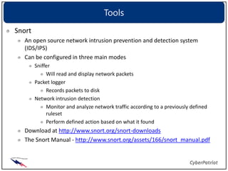 Tools
Snort
  An open source network intrusion prevention and detection system
  (IDS/IPS)
  Can be configured in three main modes
        Sniffer
             Will read and display network packets
        Packet logger
             Records packets to disk
        Network intrusion detection
             Monitor and analyze network traffic according to a previously defined
             ruleset
             Perform defined action based on what it found
  Download at http://www.snort.org/snort-downloads
  The Snort Manual - http://www.snort.org/assets/166/snort_manual.pdf
 