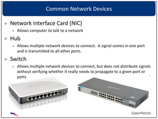 Common Network Devices

Network Interface Card (NIC)
  Allows computer to talk to a network
Hub
  Allows multiple network devices to connect. A signal comes in one port
  and is transmitted to all other ports.
Switch
  Allows multiple network devices to connect, but does not distribute signals
  without verifying whether it really needs to propagate to a given port or
  ports
 