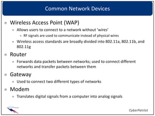 Common Network Devices

Wireless Access Point (WAP)
  Allows users to connect to a network without ‘wires’
     RF signals are used to communicate instead of physical wires
  Wireless access standards are broadly divided into 802.11a, 802.11b, and
  802.11g
Router
  Forwards data packets between networks; used to connect different
  networks and transfer packets between them
Gateway
  Used to connect two different types of networks
Modem
  Translates digital signals from a computer into analog signals
 