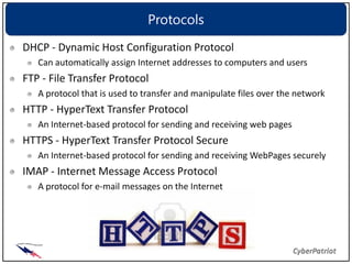 Protocols
DHCP - Dynamic Host Configuration Protocol
   Can automatically assign Internet addresses to computers and users
FTP - File Transfer Protocol
   A protocol that is used to transfer and manipulate files over the network
HTTP - HyperText Transfer Protocol
   An Internet-based protocol for sending and receiving web pages
HTTPS - HyperText Transfer Protocol Secure
   An Internet-based protocol for sending and receiving WebPages securely
IMAP - Internet Message Access Protocol
   A protocol for e-mail messages on the Internet
 