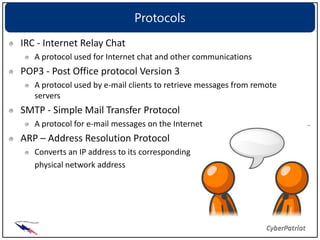 Protocols
IRC - Internet Relay Chat
   A protocol used for Internet chat and other communications
POP3 - Post Office protocol Version 3
   A protocol used by e-mail clients to retrieve messages from remote
   servers
SMTP - Simple Mail Transfer Protocol
   A protocol for e-mail messages on the Internet
ARP – Address Resolution Protocol
   Converts an IP address to its corresponding
   physical network address
 