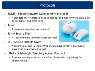 Protocols
SNMP - Simple Network Management Protocol
   A standard TCP/IP protocol used to monitor and map network availability,
   performance, and error rates
Telnet
   A remote terminal access protocol
SSH – Secure Shell
   A secure remote terminal access protocol
SSL - Secure Sockets Layer
   A security protocol to enable Web sites to pass sensitive information
   securely in an encrypted format
LDAP - Lightweight Directory Access Protocol
   A network protocol and a standard architecture for organizing the
   directory data
 