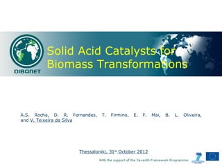 Solid Acid Catalysts for
         Biomass Transformations



A.S. Rocha, D. R. Fernandes,   T.   Firmino,   E.   F.   Mai,   B.   L.   Oliveira,
and V. Teixeira da Silva




                     Thessaloniki, 31st October 2012
 