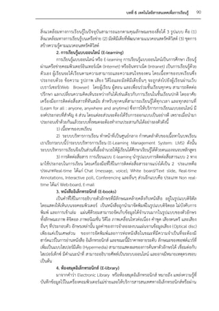 บทที่ 6 เทคโนโลยีสารสนเทศเพื่อการเรียนรู้     90


สิ่งแวดล้อมทางการเรี ยนรู้ในปัจจุบันสามารถแยกตามคุณลักษณะของสื่อได้ 3 รูปแบบ คือ (1)
สิ่งแวดล้อมทางการเรียนรู้บนเครือข่าย (2) มัลติมีเดียที่พัฒนาตามแนวคอนสตรัคติวิสต์ (3) ชุดการ
สร้างความรู้ตามแนวคอนสตรัคติวิสต์
           2. การเรียนรู้แบบออนไลน์ (E-learning)
           การเรียนรู้แบบออนไลน์ หรือ E-learning การเรียนรู้แบบออนไลน์เป็นการศึกษา เรียนรู้
ผ่านเครือข่ายคอมพิวเตอร์อินเทอร์เน็ต (Internet) หรืออินทราเน็ต (Intranet) เป็นการเรียนรู้ด้วย
ตัวเอง ผู้เรียนจะได้เ รียนตามความสามารถและความสนใจของตน โดยเนื้อหาของบทเรียนซึ่ ง
ประกอบด้ว ย ข้อ ความ รูป ภาพ เสีย ง วิ ดีโ อและมั ลติ มีเดี ย อื่ นๆ จะถูก ส่งไปยั งผู้ เรี ยนผ่ านเว็ บ
เบราว์เซอร์(Web Browser) โดยผู้เรียน ผู้สอน และเพื่อนร่วมชั้นเรียนทุกคน สามารถติดต่อ
ปรึกษา แลกเปลี่ยนความคิดเห็นระหว่างกันได้เช่นเดียวกับการเรียนในชั้นเรียนปกติ โดยอาศัย
เครื่องมือการติดต่อสื่อสารที่ทันสมัย สาหรับทุกคนที่สามารถเรียนรู้ได้ทุกเวลา และทุกสถานที่
(Learn for all : anyone, anywhere and anytime) ซึ่งการให้บริการการเรียนแบบออนไลน์ มี
องค์ประกอบที่สาคัญ 4 ส่วน โดยแต่ละส่วนจะต้องได้รับการออกแบบเป็นอย่างดี เพราะเมื่อนามา
ประกอบเข้าด้วยกันแล้วระบบทั้งหมดจะต้องทางานประสานกันได้อย่างลงตัวดังนี้
           1) เนื้อหาของบทเรียน
           2) ระบบบริหารการเรียน ทาหน้าที่เ ป็นศูนย์กลาง กาหนดลาดับของเนื้อหาในบทเรียน
เราเรียกระบบนี้ว่าระบบบริหารการเรียน (E-Learning Management System: LMS) ดังนั้น
ระบบบริหารการเรียนจึงเป็นส่วนที่เอื้ออานวยให้ผู้เรียนได้ศึกษาเรียนรู้ได้ด้วยตนเองจนจบหลักสูตร
           3) การติดต่อสื่อสาร การเรียนแบบ E-learning นารูปแบบการติดต่อสื่อสารแบบ 2 ทาง
มาใช้ประกอบในการเรียน โดยเครื่องมือที่ใช้ในการติดต่อสื่อสารอาจแบ่งได้เป็น 2 ประเภทคือ
ประเภทReal-time ได้แก่ Chat (message, voice), White board/Text slide, Real-time
Annotations, Interactive poll, Conferencing และอื่นๆ ส่วนอีกแบบคือ ประเภท Non real-
time ได้แก่ Web-board, E-mail
           3. หนังสืออิเล็กทรอนิกส์ (E-books)
           เป็นคาที่ใช้ในการอธิบายตัวอักษรที่มีลักษณะคล้ายคลึงกับหนังสื อ อยู่ในรูปแบบดิจิตัล
โดยแสดงให้เห็นบนจอคอมพิวเตอร์ เป็นหนังสือถูกนามาจัดพิมพ์ในรูปแบบดิจิตอล ไม่บังคับการ
พิมพ์ และการเข้าเล่ม แผ่นซีดีรอมสามารถจัดเก็บข้อมูลได้จานวนมากในรูปแบบของตัวอักษร
ทั้งลักษณะภาพ ดิจิตอล ภาพอนิเมชั่น วิดีโอ ภาพเคลื่อนไหวต่อเนื่อง คาพูด เสียงดนตรี และเสียง
อื่นๆ ที่ประกอบตัว อักษรเหล่านั้น มูลค่าของการจาลองลงบนแผ่นจานข้อมูลเสียง (Optical disc)
เพียงแค่เป็นเศษส่วน ของการจัดพิมพ์และการห่ อหนังสือในขณะที่มีค วามจาเป็นที่จะต้องมี
ฮาร์ดแวร์ในการอ่านหนังสือ อิเล็กทรอนิกส์ และขณะนี้มีราคาหลายระดับ ลักษณะของซอฟต์แวร์ที่
เพิ่มเป็นแบบไฮเปอร์มีเดีย (Hypermedia) สามารถแสดงผลของการค้นหาตัวอักษรได้ เชื่อมต่อกับ
ไฮเปอร์เท็กซ์ มีคาแนะนาที่ สามารถอธิบายศัพท์เป็นระบบออนไลน์ และอาจมีหมายเหตุตรงขอบ
เป็นต้น
           4. ห้องสมุดอิเล็กทรอนิกส์ (E-library)
           มาจากคาว่า Electronic Library หรือห้องสมุดอิเล็กทรอนิกส์ หมายถึง แหล่งความรู้ที่
บันทึกข้อมูลไว้ในเครื่องคอมพิวเตอร์แม่ข่ายและให้บริการสารสนเทศทางอิเล็กทรอนิกส์หรือผ่าน
 